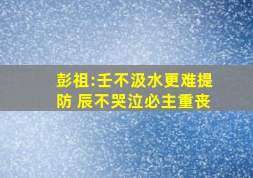 彭祖:壬不汲水更难提防 辰不哭泣必主重丧